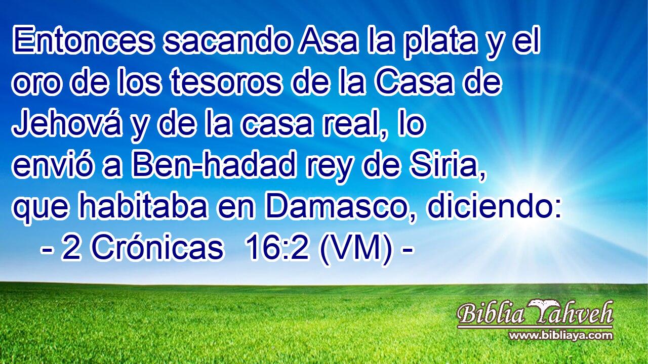  Entonces sacando Asa la plata y el oro de los tesoros de la Casa de Jehová y de la casa real, lo envió a Ben-hadad rey de Siria, que habitaba en Damasco, diciendo: 