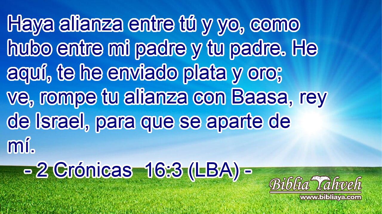 Haya alianza entre tú y yo, como hubo entre mi padre y tu padre. He aquí, te he enviado plata y oro; ve, rompe tu alianza con Baasa, rey de Israel, para que se aparte de mí.