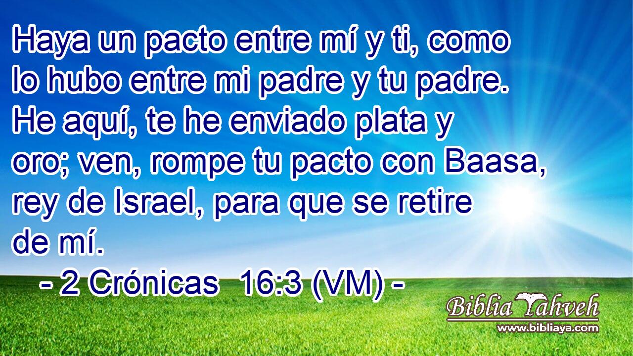  Haya un pacto entre mí y ti, como lo hubo entre mi padre y tu padre. He aquí, te he enviado plata y oro; ven, rompe tu pacto con Baasa, rey de Israel, para que se retire de mí. 