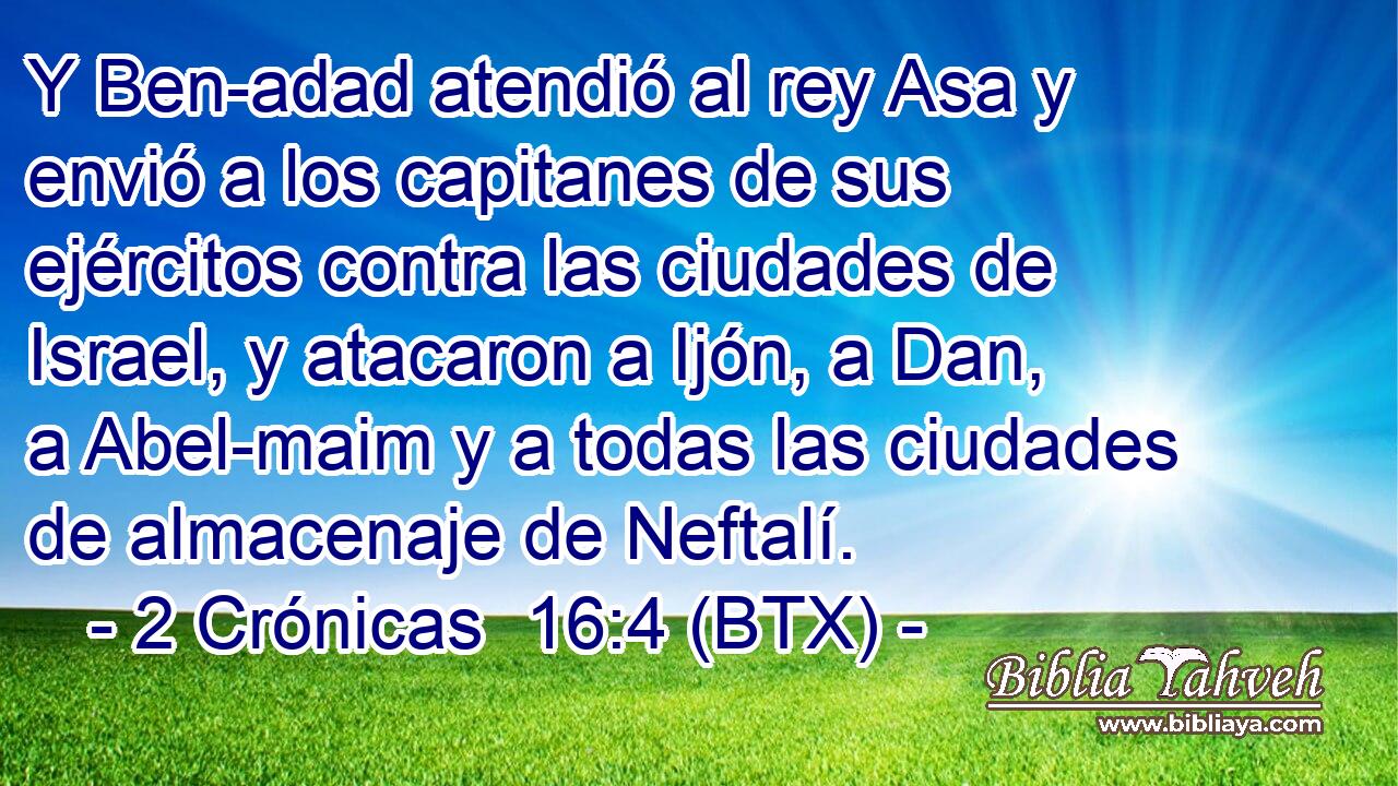 Y Ben-adad atendió al rey Asa y envió a los capitanes de sus ejércitos contra las ciudades de Israel, y atacaron a Ijón, a Dan, a Abel-maim y a todas las ciudades de almacenaje de Neftalí.