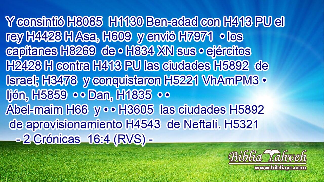 Y consintió H8085  H1130 Ben-adad con H413 PU el rey H4428 H Asa, H609  y envió H7971  • los capitanes H8269  de • H834 XN sus • ejércitos H2428 H contra H413 PU las ciudades H5892  de Israel; H3478  y conquistaron H5221 VhAmPM3 • Ijón, H5859  • • Dan, H1835  • • Abel-maim H66  y • • H3605  las ciudades H5892  de aprovisionamiento H4543  de Neftalí. H5321  