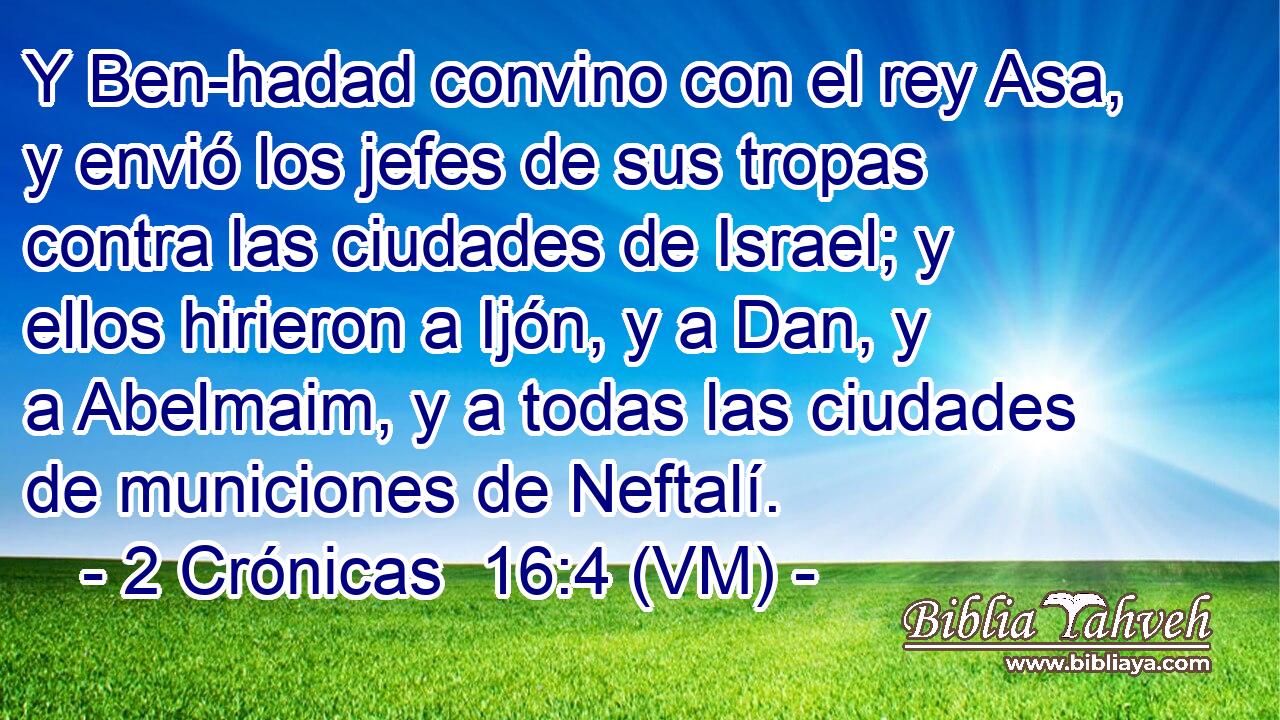  Y Ben-hadad convino con el rey Asa, y envió los jefes de sus tropas contra las ciudades de Israel; y ellos hirieron a Ijón, y a Dan, y a Abelmaim, y a todas las ciudades de municiones de Neftalí. 