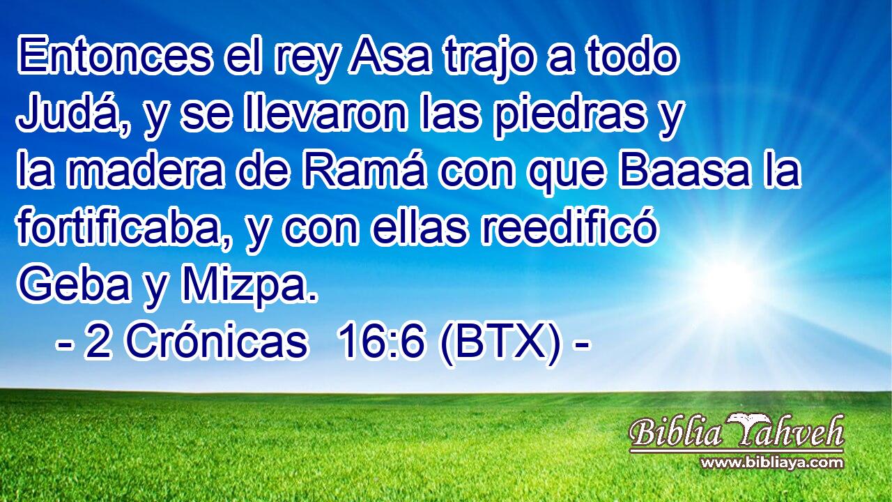 Entonces el rey Asa trajo a todo Judá, y se llevaron las piedras y la madera de Ramá con que Baasa la fortificaba, y con ellas reedificó Geba y Mizpa.