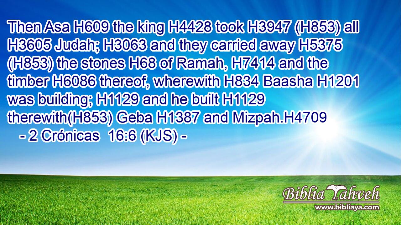Then Asa H609 the king H4428 took H3947 (H853) all H3605 Judah; H3063 and they carried away H5375 (H853) the stones H68 of Ramah, H7414 and the timber H6086 thereof, wherewith H834 Baasha H1201 was building; H1129 and he built H1129 therewith(H853) Geba H1387 and Mizpah.H4709
