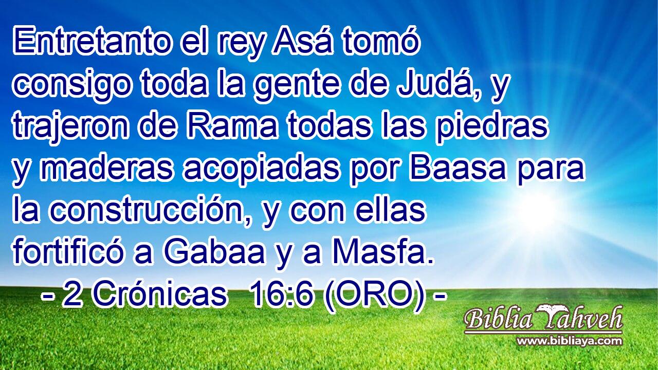  Entretanto el rey Asá tomó consigo toda la gente de Judá, y trajeron de Rama todas las piedras y maderas acopiadas por Baasa para la construcción, y con ellas fortificó a Gabaa y a Masfa. 