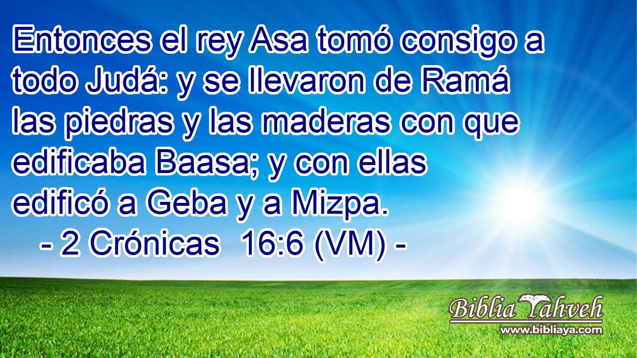  Entonces el rey Asa tomó consigo a todo Judá: y se llevaron de Ramá las piedras y las maderas con que edificaba Baasa; y con ellas edificó a Geba y a Mizpa. 