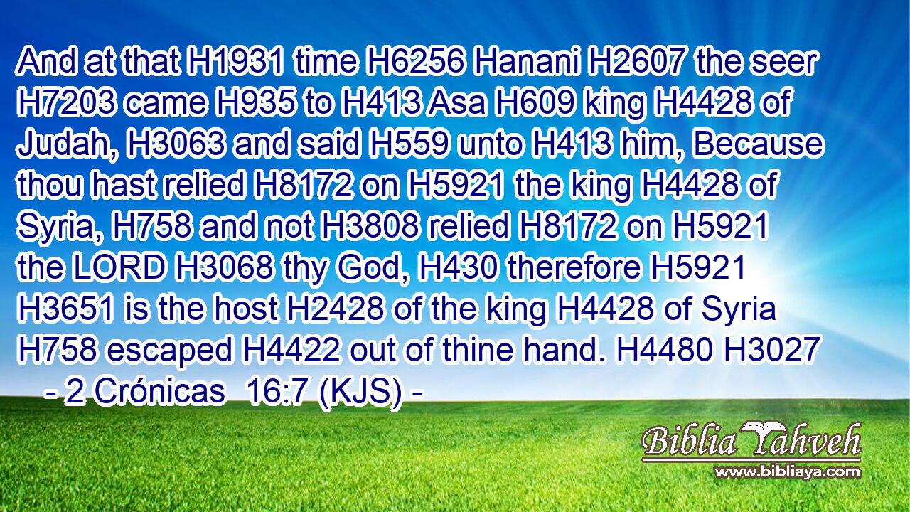 And at that H1931 time H6256 Hanani H2607 the seer H7203 came H935 to H413 Asa H609 king H4428 of Judah, H3063 and said H559 unto H413 him, Because thou hast relied H8172 on H5921 the king H4428 of Syria, H758 and not H3808 relied H8172 on H5921 the LORD H3068 thy God, H430 therefore H5921  H3651 is the host H2428 of the king H4428 of Syria H758 escaped H4422 out of thine hand. H4480 H3027