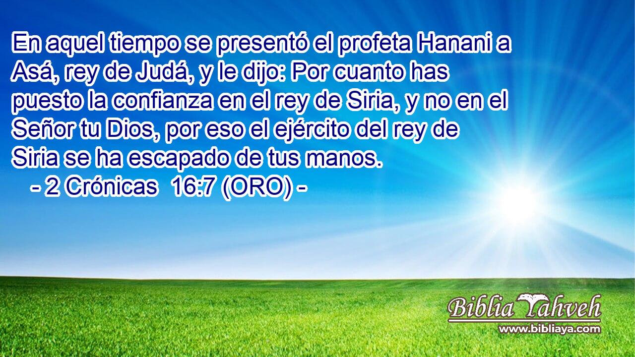  En aquel tiempo se presentó el profeta Hanani a Asá, rey de Judá, y le dijo: Por cuanto has puesto la confianza en el rey de Siria, y no en el Señor tu Dios, por eso el ejército del rey de Siria se ha escapado de tus manos. 