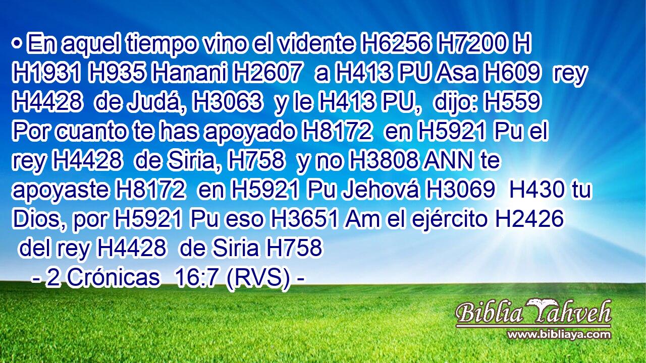 • En aquel tiempo vino el vidente H6256 H7200 H H1931 H935 Hanani H2607  a H413 PU Asa H609  rey H4428  de Judá, H3063  y le H413 PU,  dijo: H559  Por cuanto te has apoyado H8172  en H5921 Pu el rey H4428  de Siria, H758  y no H3808 ANN te apoyaste H8172  en H5921 Pu Jehová H3069  H430 tu Dios, por H5921 Pu eso H3651 Am el ejército H2426  del rey H4428  de Siria H758 