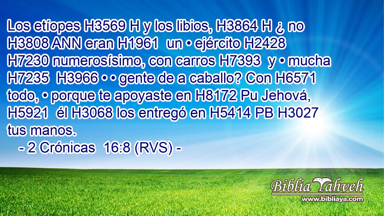 Los etíopes H3569 H y los libios, H3864 H ¿ no H3808 ANN eran H1961  un • ejército H2428  H7230 numerosísimo, con carros H7393  y • mucha H7235  H3966 • • gente de a caballo? Con H6571 todo, • porque te apoyaste en H8172 Pu Jehová, H5921  él H3068 los entregó en H5414 PB H3027 tus manos. 