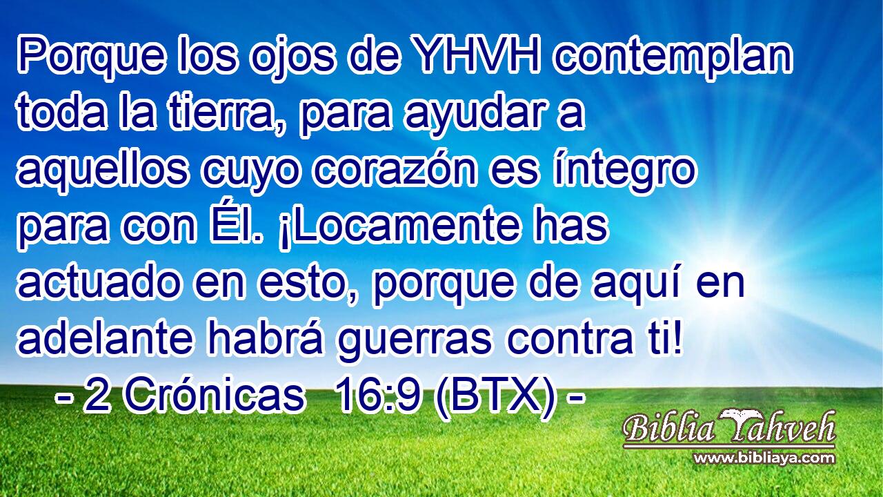 Porque los ojos de YHVH contemplan toda la tierra, para ayudar a aquellos cuyo corazón es íntegro para con Él. ¡Locamente has actuado en esto, porque de aquí en adelante habrá guerras contra ti!
