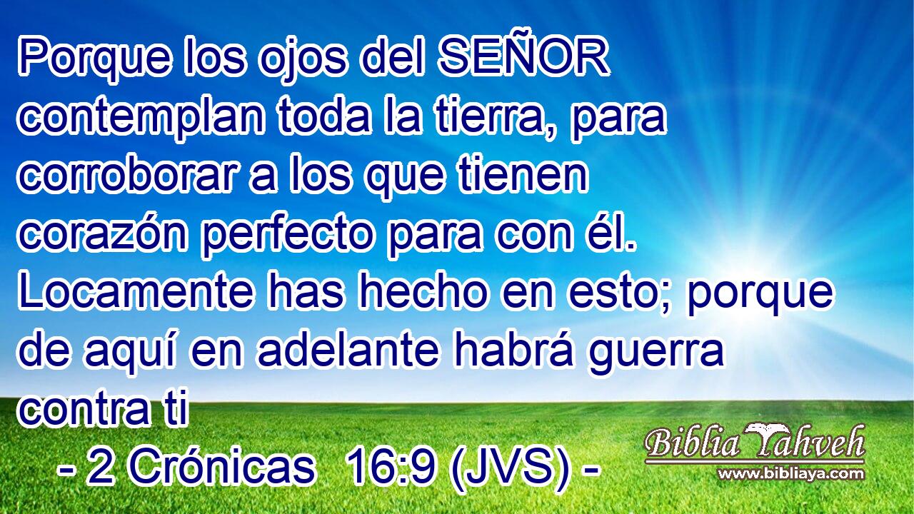 Porque los ojos del SEÑOR contemplan toda la tierra, para corroborar a los que tienen corazón perfecto para con él. Locamente has hecho en esto; porque de aquí en adelante habrá guerra contra ti