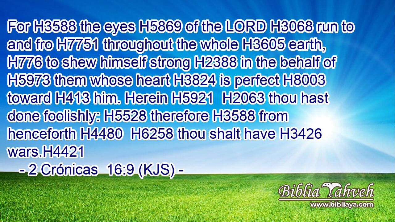 For H3588 the eyes H5869 of the LORD H3068 run to and fro H7751 throughout the whole H3605 earth, H776 to shew himself strong H2388 in the behalf of H5973 them whose heart H3824 is perfect H8003 toward H413 him. Herein H5921  H2063 thou hast done foolishly: H5528 therefore H3588 from henceforth H4480  H6258 thou shalt have H3426 wars.H4421
