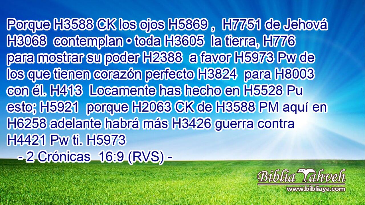 Porque H3588 CK los ojos H5869 ,  H7751 de Jehová H3068  contemplan • toda H3605  la tierra, H776  para mostrar su poder H2388  a favor H5973 Pw de los que tienen corazón perfecto H3824  para H8003 con él. H413  Locamente has hecho en H5528 Pu esto; H5921  porque H2063 CK de H3588 PM aquí en H6258 adelante habrá más H3426 guerra contra H4421 Pw ti. H5973  