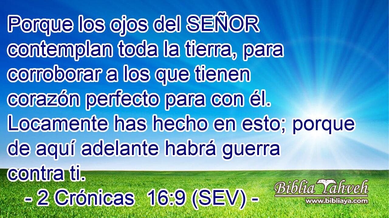 Porque los ojos del SEÑOR contemplan toda la tierra, para corroborar a los que tienen corazón perfecto para con él. Locamente has hecho en esto; porque de aquí adelante habrá guerra contra ti.