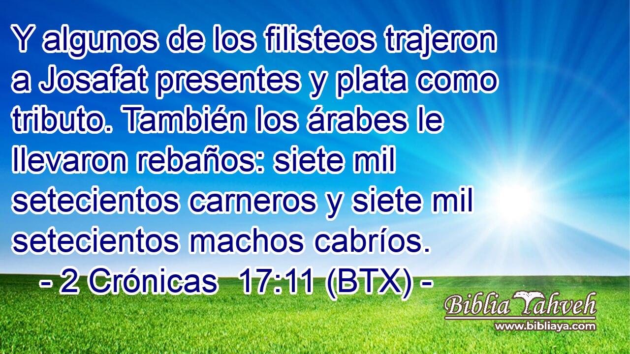 Y algunos de los filisteos trajeron a Josafat presentes y plata como tributo. También los árabes le llevaron rebaños: siete mil setecientos carneros y siete mil setecientos machos cabríos.