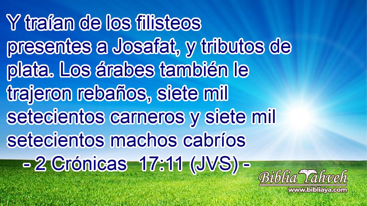Y traían de los filisteos presentes a Josafat, y tributos de plata. Los árabes también le trajeron rebaños, siete mil setecientos carneros y siete mil setecientos machos cabríos