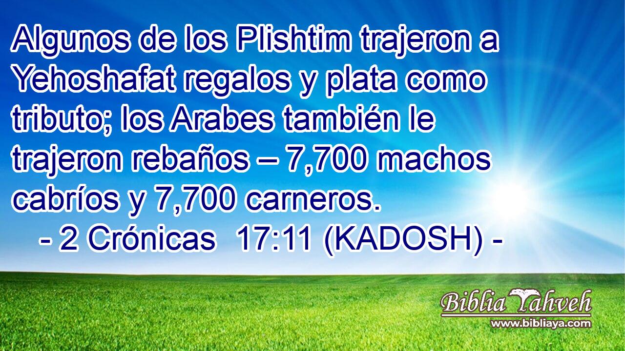  Algunos de los Plishtim trajeron a Yehoshafat regalos y plata como tributo; los Arabes también le trajeron rebaños – 7,700 machos cabríos y 7,700 carneros. 
