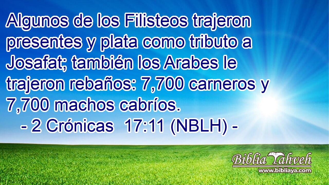  Algunos de los Filisteos trajeron presentes y plata como tributo a Josafat; también los Arabes le trajeron rebaños: 7,700 carneros y 7,700 machos cabríos. 