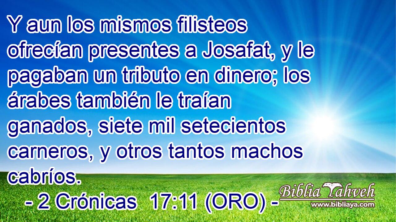  Y aun los mismos filisteos ofrecían presentes a Josafat, y le pagaban un tributo en dinero; los árabes también le traían ganados, siete mil setecientos carneros, y otros tantos machos cabríos. 