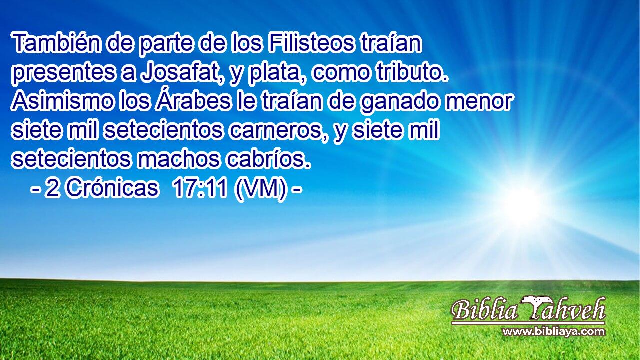 También de parte de los Filisteos traían presentes a Josafat, y plata, como tributo.  Asimismo los Árabes le traían de ganado menor siete mil setecientos carneros, y siete mil setecientos machos cabríos. 