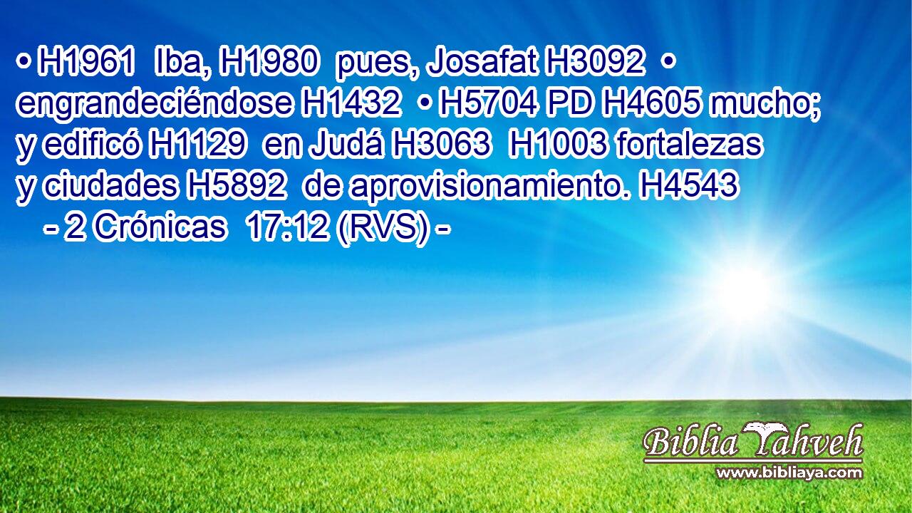 • H1961  Iba, H1980  pues, Josafat H3092  • engrandeciéndose H1432  • H5704 PD H4605 mucho; y edificó H1129  en Judá H3063  H1003 fortalezas y ciudades H5892  de aprovisionamiento. H4543  