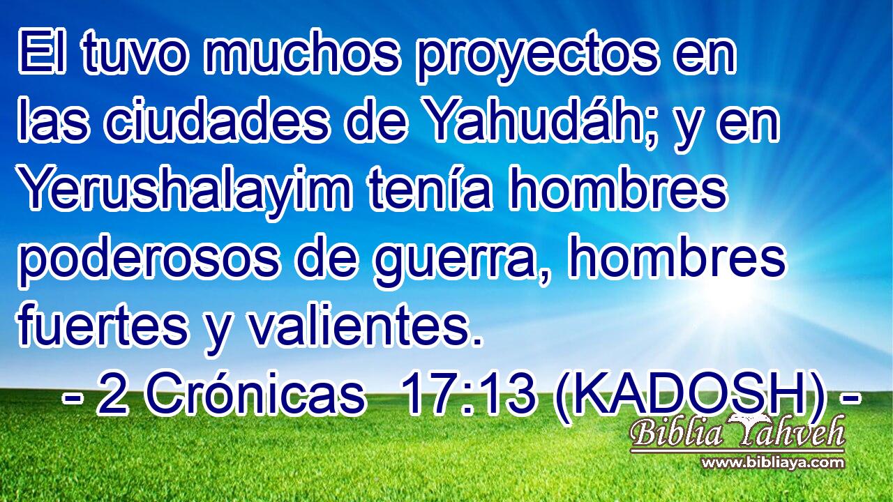  El tuvo muchos proyectos en las ciudades de Yahudáh; y en Yerushalayim tenía hombres poderosos de guerra, hombres fuertes y valientes. 