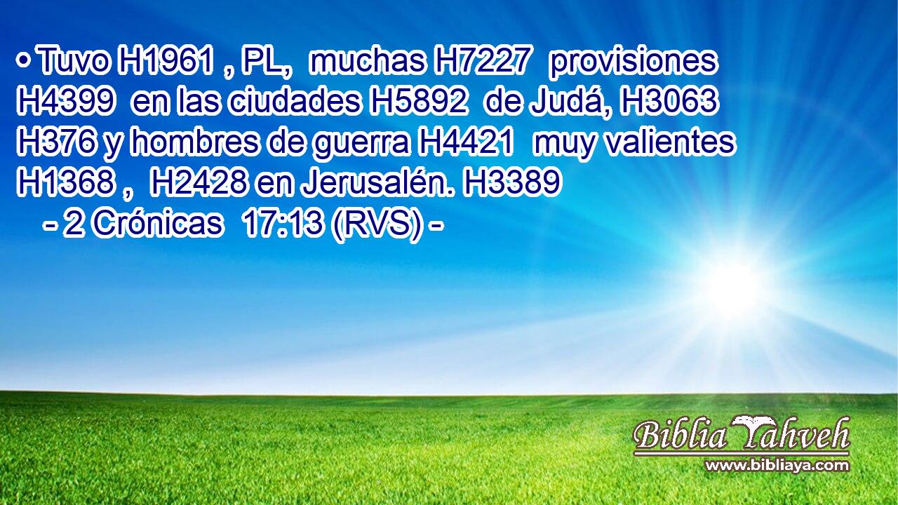 • Tuvo H1961 , PL,  muchas H7227  provisiones H4399  en las ciudades H5892  de Judá, H3063  H376 y hombres de guerra H4421  muy valientes H1368 ,  H2428 en Jerusalén. H3389  