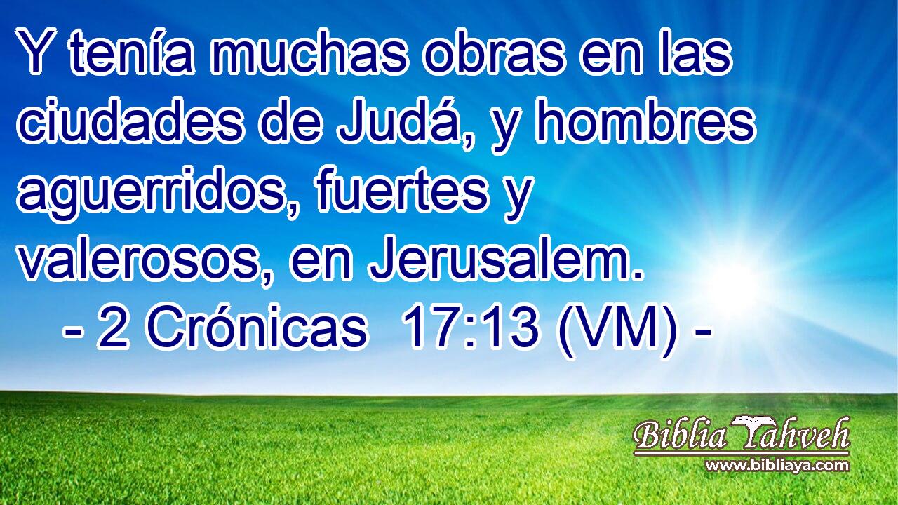  Y tenía muchas obras en las ciudades de Judá, y hombres aguerridos, fuertes y valerosos, en Jerusalem. 