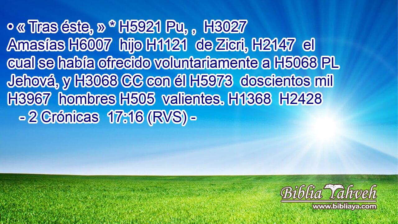 • « Tras éste, » * H5921 Pu, ,  H3027 Amasías H6007  hijo H1121  de Zicri, H2147  el cual se había ofrecido voluntariamente a H5068 PL Jehová, y H3068 CC con él H5973  doscientos mil H3967  hombres H505  valientes. H1368  H2428 