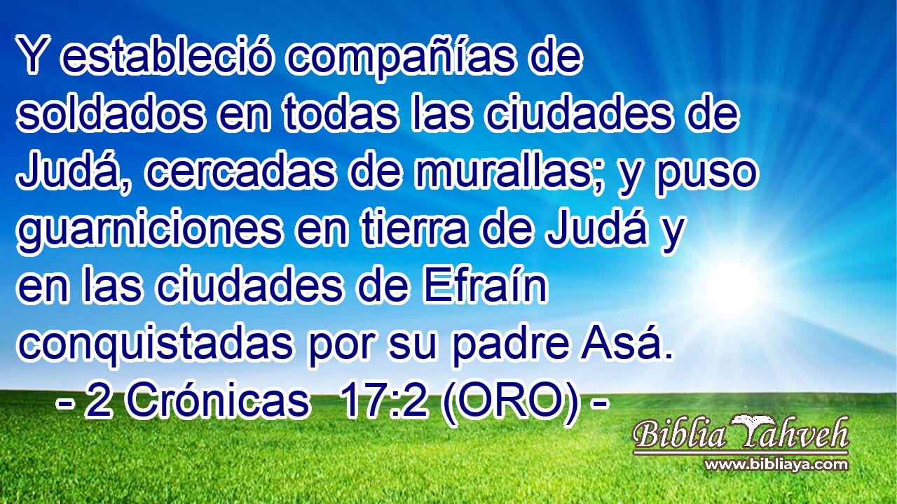  Y estableció compañías de soldados en todas las ciudades de Judá, cercadas de murallas; y puso guarniciones en tierra de Judá y en las ciudades de Efraín conquistadas por su padre Asá. 