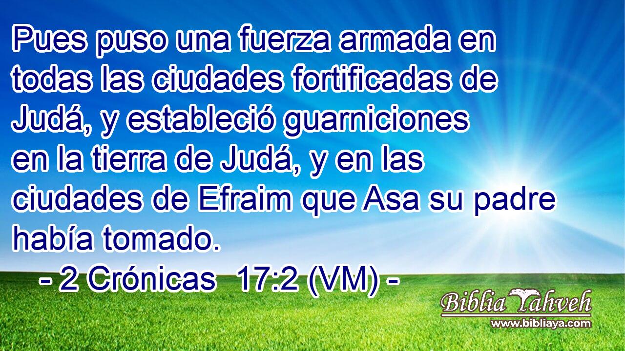  Pues puso una fuerza armada en todas las ciudades fortificadas de Judá, y estableció guarniciones en la tierra de Judá, y en las ciudades de Efraim que Asa su padre había tomado. 