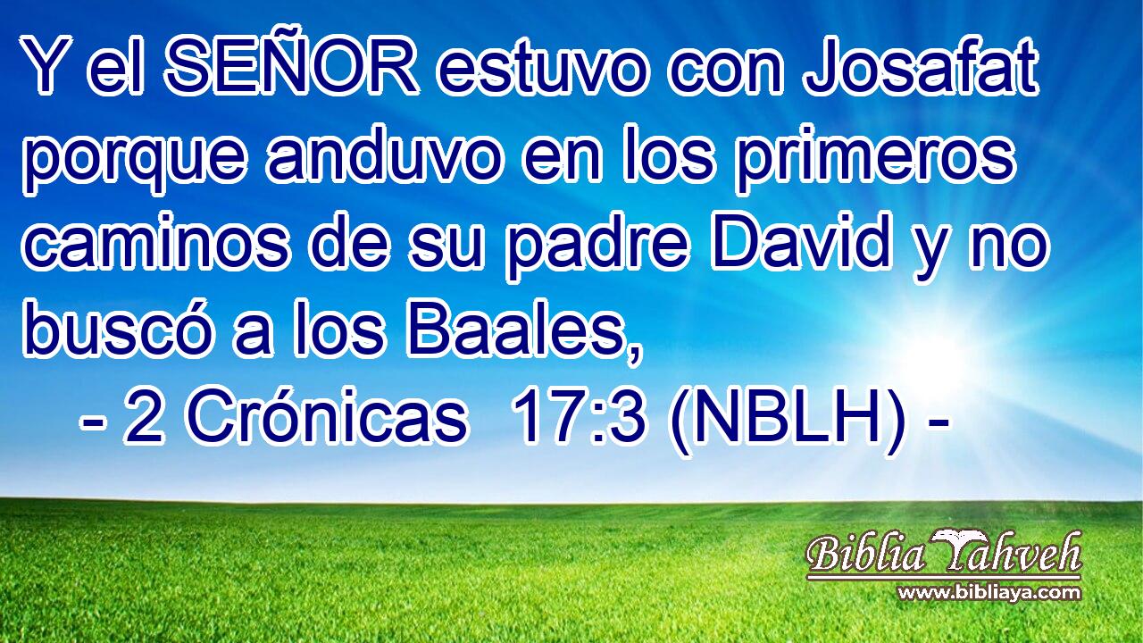  Y el SEÑOR estuvo con Josafat porque anduvo en los primeros caminos de su padre David y no buscó a los Baales, 