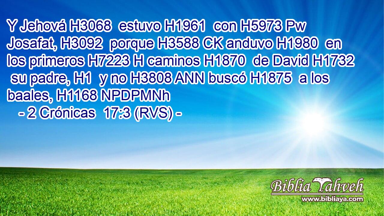 Y Jehová H3068  estuvo H1961  con H5973 Pw Josafat, H3092  porque H3588 CK anduvo H1980  en los primeros H7223 H caminos H1870  de David H1732  su padre, H1  y no H3808 ANN buscó H1875  a los baales, H1168 NPDPMNh 