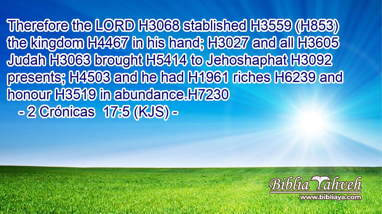 Therefore the LORD H3068 stablished H3559 (H853) the kingdom H4467 in his hand; H3027 and all H3605 Judah H3063 brought H5414 to Jehoshaphat H3092 presents; H4503 and he had H1961 riches H6239 and honour H3519 in abundance.H7230