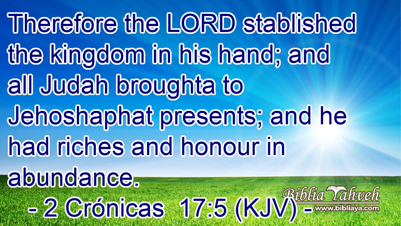 Therefore the LORD stablished the kingdom in his hand; and all Judah broughta to Jehoshaphat presents; and he had riches and honour in abundance.