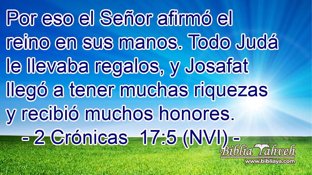  Por eso el Señor afirmó el reino en sus manos. Todo Judá le llevaba regalos, y Josafat llegó a tener muchas riquezas y recibió muchos honores. 