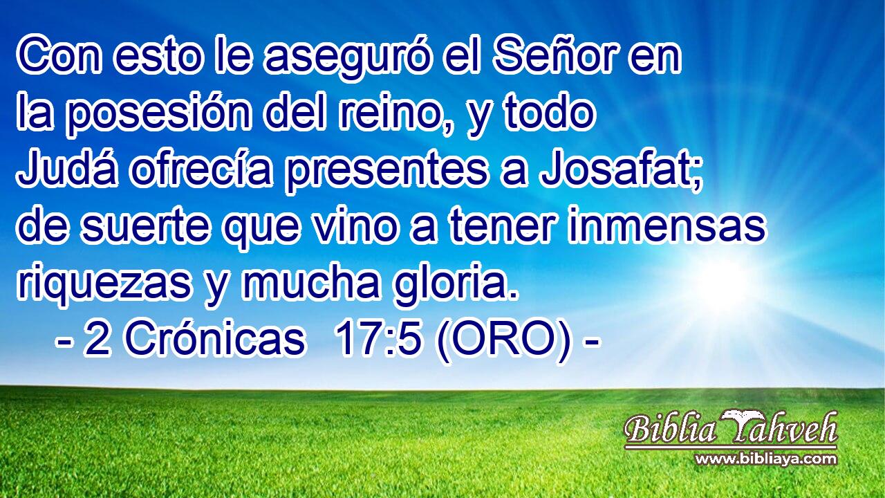  Con esto le aseguró el Señor en la posesión del reino, y todo Judá ofrecía presentes a Josafat; de suerte que vino a tener inmensas riquezas y mucha gloria. 