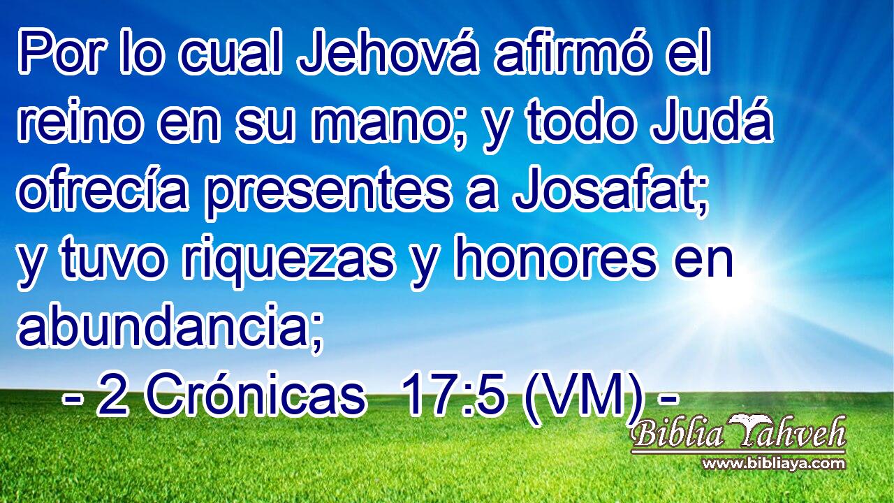  Por lo cual Jehová afirmó el reino en su mano; y todo Judá ofrecía presentes a Josafat; y tuvo riquezas y honores en abundancia; 