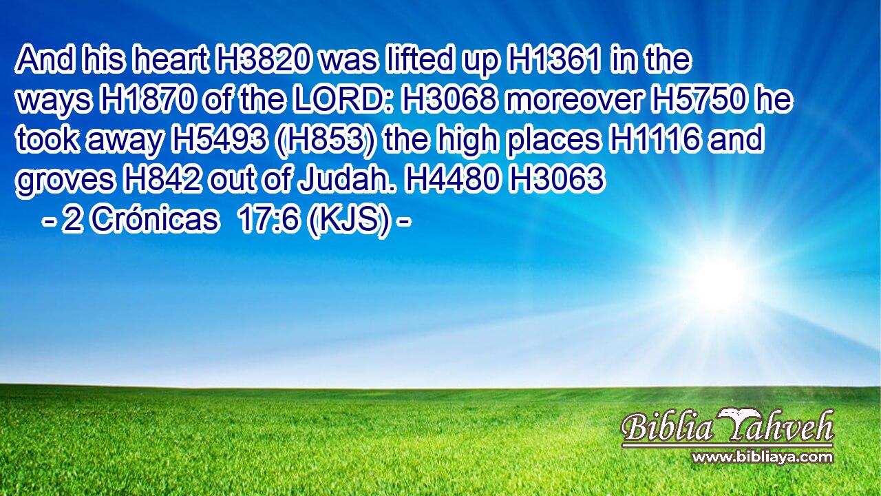 And his heart H3820 was lifted up H1361 in the ways H1870 of the LORD: H3068 moreover H5750 he took away H5493 (H853) the high places H1116 and groves H842 out of Judah. H4480 H3063