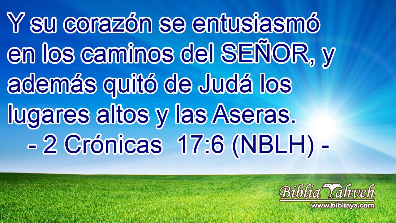  Y su corazón se entusiasmó en los caminos del SEÑOR, y además quitó de Judá los lugares altos y las Aseras. 