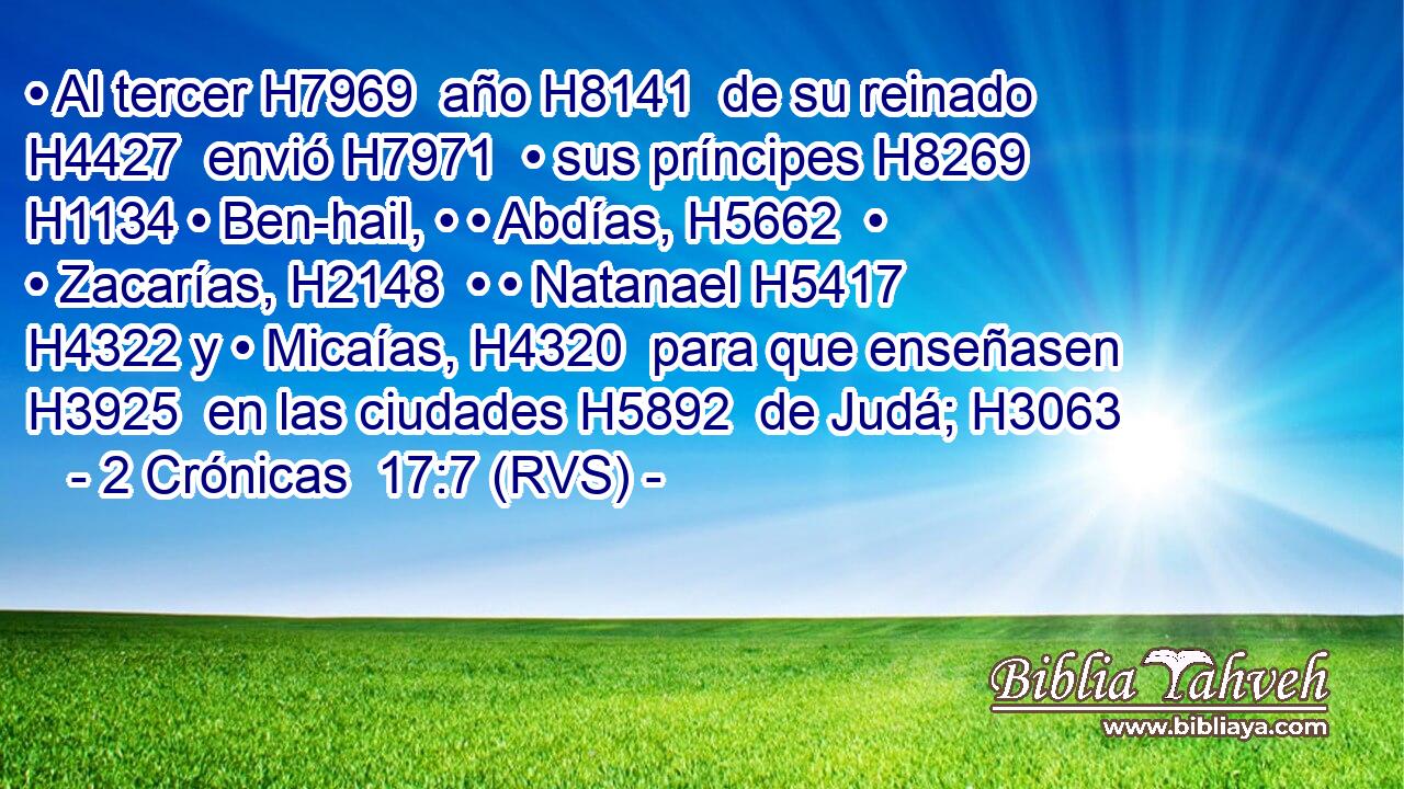 • Al tercer H7969  año H8141  de su reinado H4427  envió H7971  • sus príncipes H8269  H1134 • Ben-hail, • • Abdías, H5662  • • Zacarías, H2148  • • Natanael H5417  H4322 y • Micaías, H4320  para que enseñasen H3925  en las ciudades H5892  de Judá; H3063  