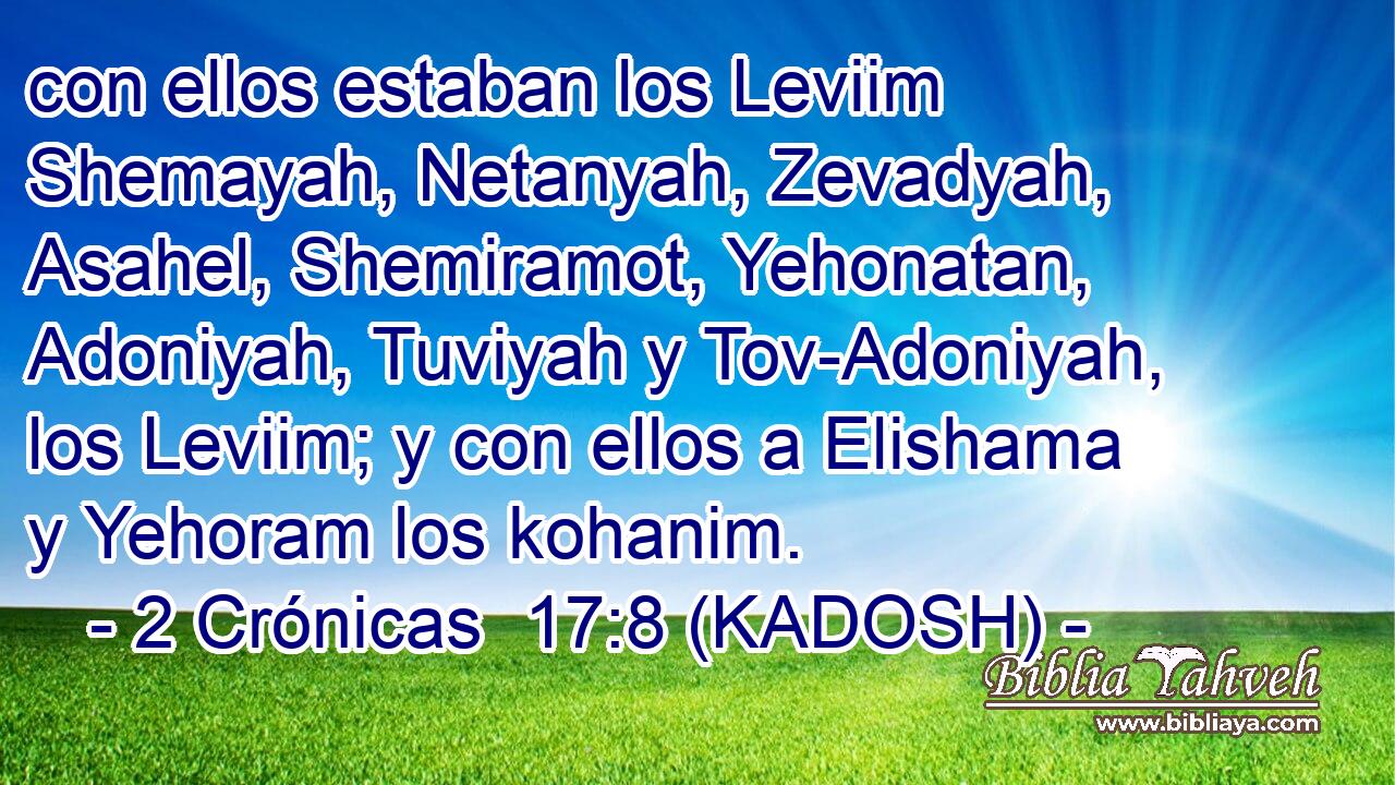  con ellos estaban los Leviim Shemayah, Netanyah, Zevadyah, Asahel, Shemiramot, Yehonatan, Adoniyah, Tuviyah y Tov-Adoniyah, los Leviim; y con ellos a Elishama y Yehoram los kohanim. 