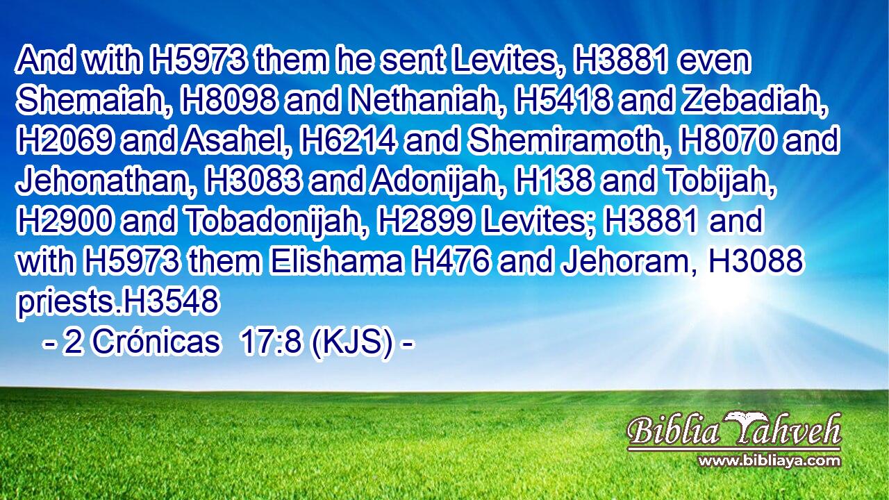 And with H5973 them he sent Levites, H3881 even Shemaiah, H8098 and Nethaniah, H5418 and Zebadiah, H2069 and Asahel, H6214 and Shemiramoth, H8070 and Jehonathan, H3083 and Adonijah, H138 and Tobijah, H2900 and Tobadonijah, H2899 Levites; H3881 and with H5973 them Elishama H476 and Jehoram, H3088 priests.H3548
