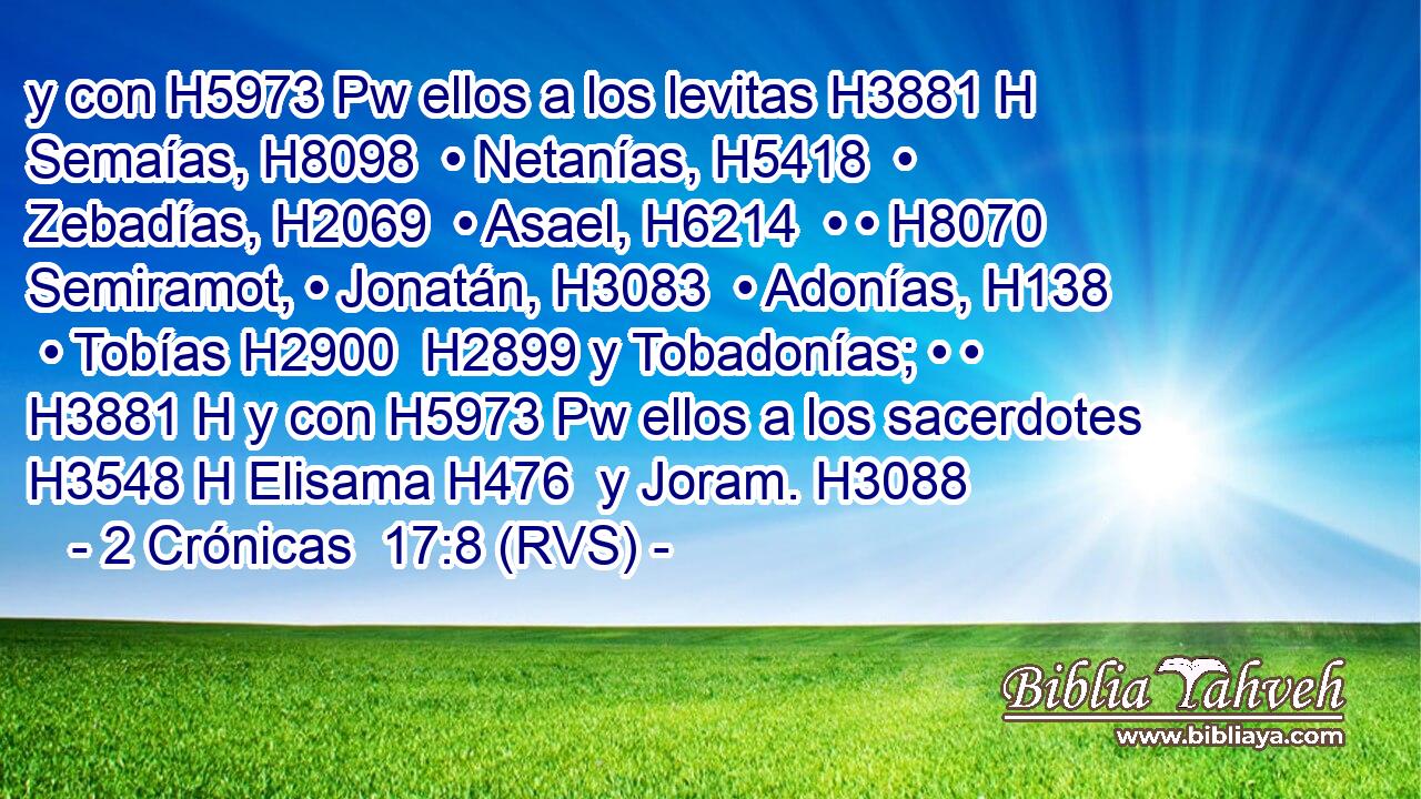 y con H5973 Pw ellos a los levitas H3881 H Semaías, H8098  • Netanías, H5418  • Zebadías, H2069  • Asael, H6214  • • H8070  Semiramot, • Jonatán, H3083  • Adonías, H138  • Tobías H2900  H2899 y Tobadonías; • • H3881 H y con H5973 Pw ellos a los sacerdotes H3548 H Elisama H476  y Joram. H3088  
