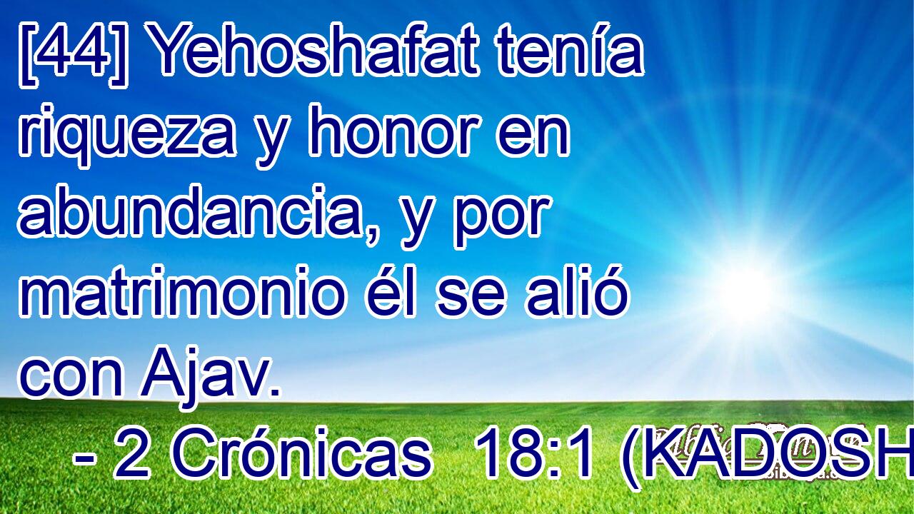  [44] Yehoshafat tenía riqueza y honor en abundancia, y por matrimonio él se alió con Ajav. 