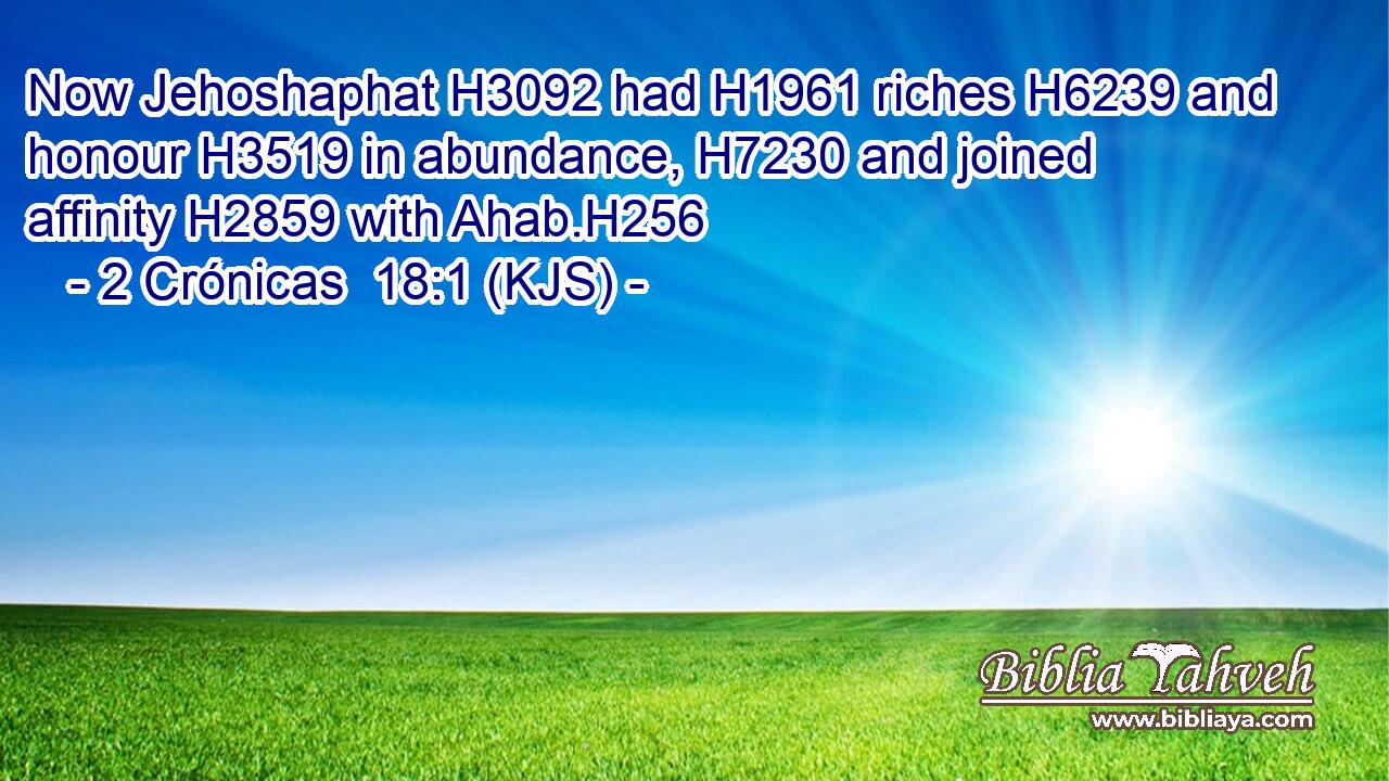 Now Jehoshaphat H3092 had H1961 riches H6239 and honour H3519 in abundance, H7230 and joined affinity H2859 with Ahab.H256