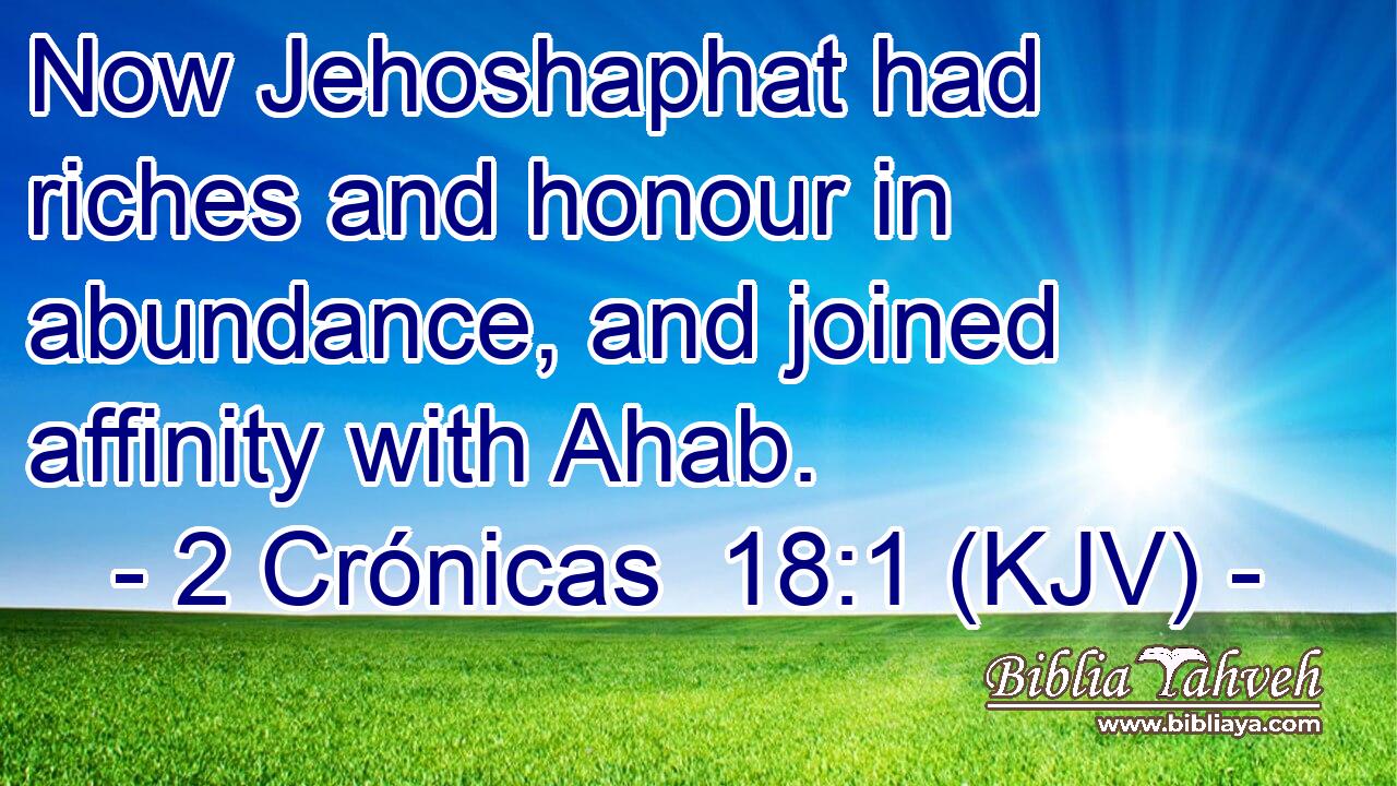 Now Jehoshaphat had riches and honour in abundance, and joined affinity with Ahab.