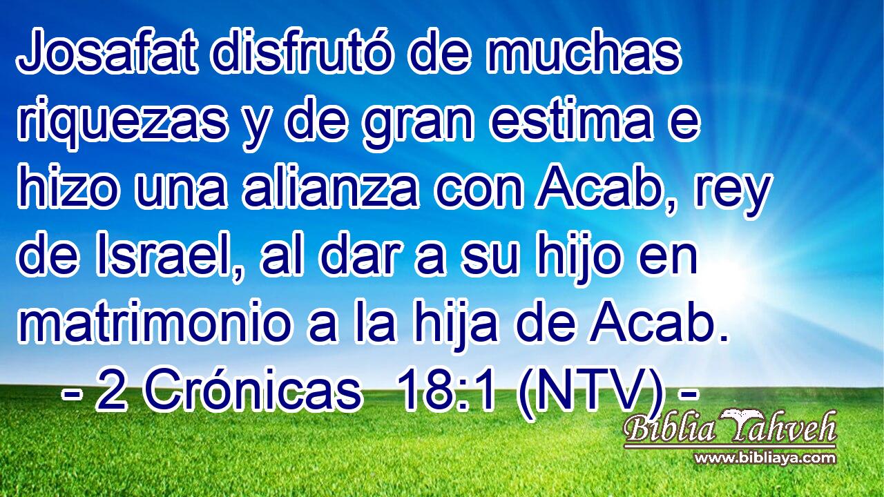 Josafat disfrutó de muchas riquezas y de gran estima e hizo una alianza con Acab, rey de Israel, al dar a su hijo en matrimonio a la hija de Acab.