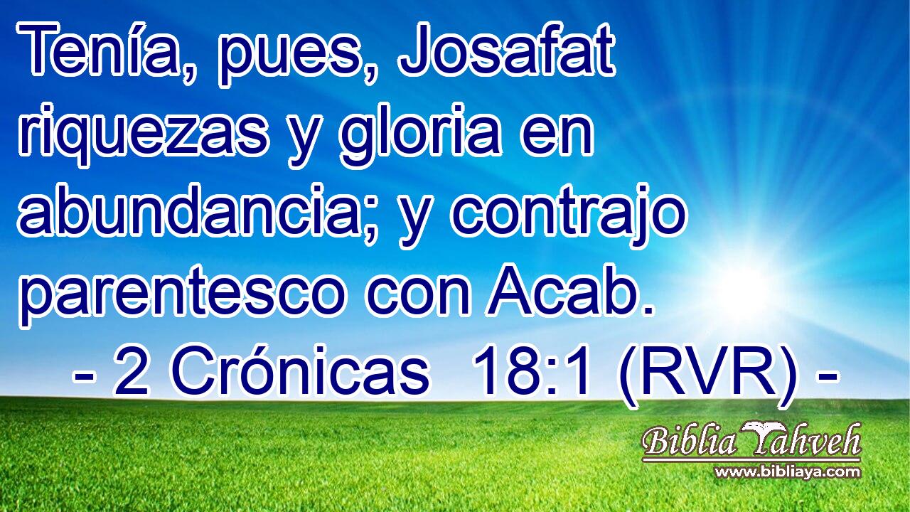 Tenía, pues, Josafat riquezas y gloria en abundancia; y contrajo parentesco con Acab.